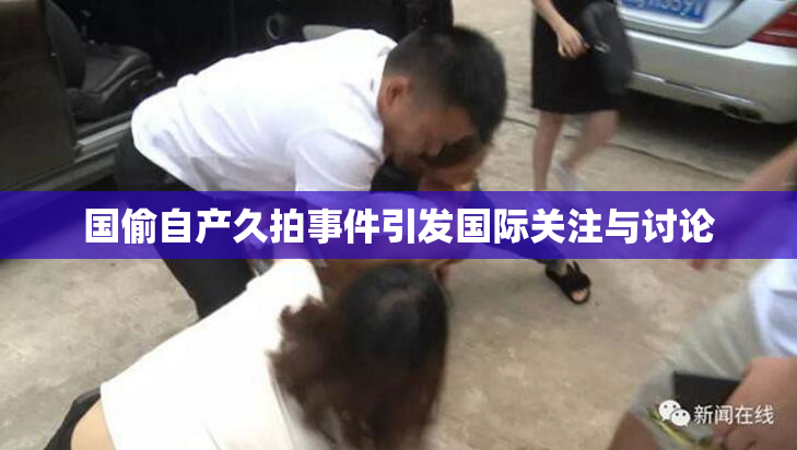 国偷自产久拍事件引发国际关注与讨论