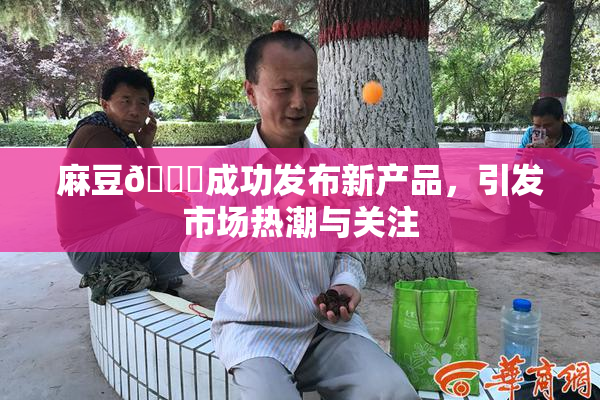 麻豆🔞成功发布新产品，引发市场热潮与关注