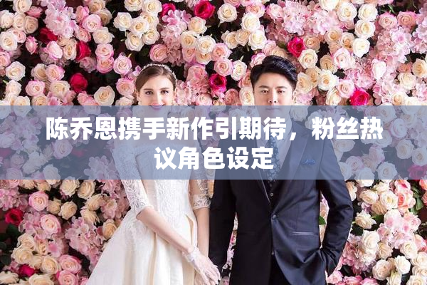 陈乔恩携手新作引期待，粉丝热议角色设定