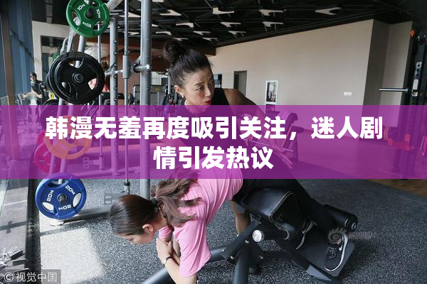 韩漫无羞再度吸引关注，迷人剧情引发热议