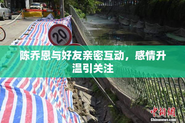 陈乔恩与好友亲密互动，感情升温引关注