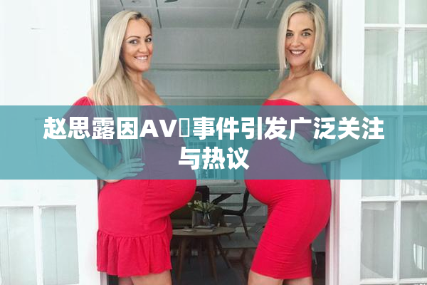 赵思露因AV婬事件引发广泛关注与热议