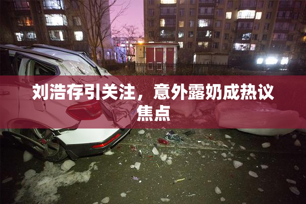 刘浩存引关注，意外露奶成热议焦点