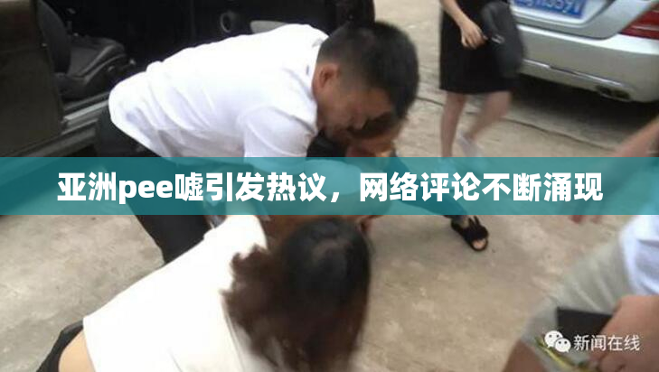亚洲pee嘘引发热议，网络评论不断涌现