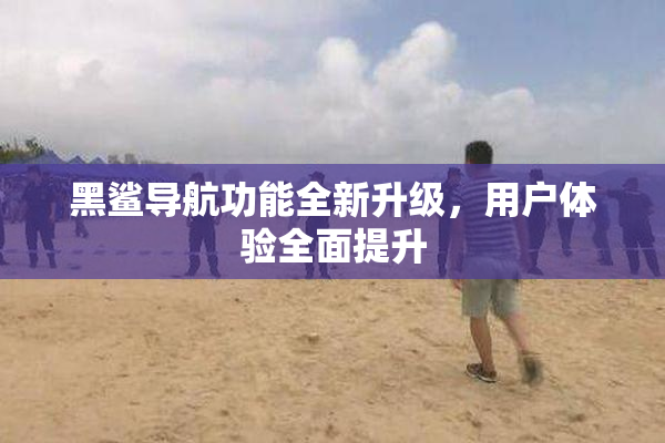 黑鲨导航功能全新升级，用户体验全面提升