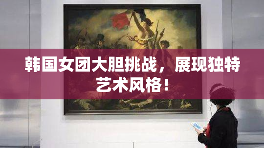 韩国女团大胆挑战，展现独特艺术风格！