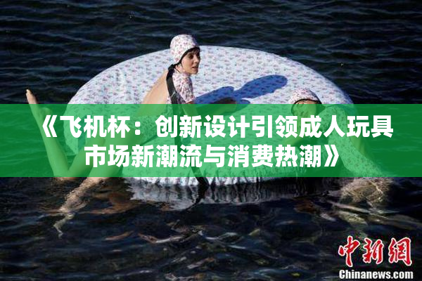 《飞机杯：创新设计引领成人玩具市场新潮流与消费热潮》