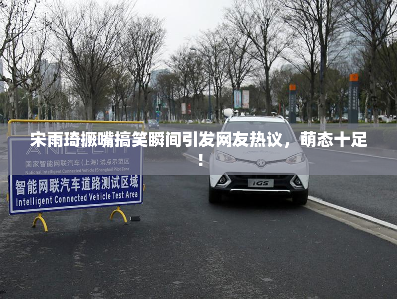 宋雨琦撅嘴搞笑瞬间引发网友热议，萌态十足！