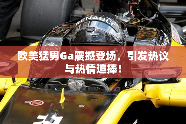 欧美猛男Ga震撼登场，引发热议与热情追捧！