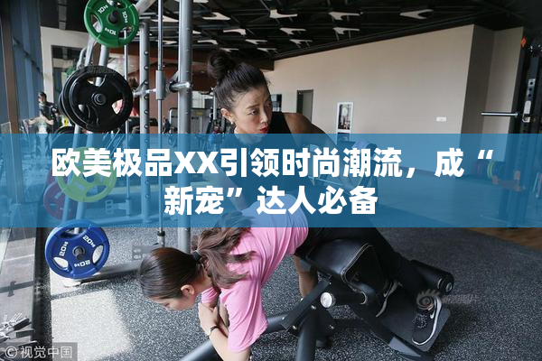 欧美极品XX引领时尚潮流，成“新宠”达人必备