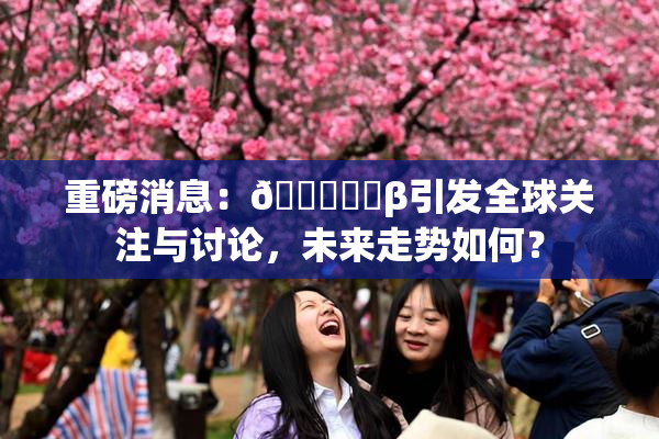 重磅消息：🍆❌‌β引发全球关注与讨论，未来走势如何？
