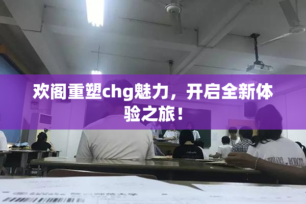 欢阁重塑chg魅力，开启全新体验之旅！
