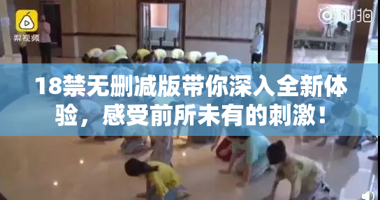 18禁无删减版带你深入全新体验，感受前所未有的刺激！