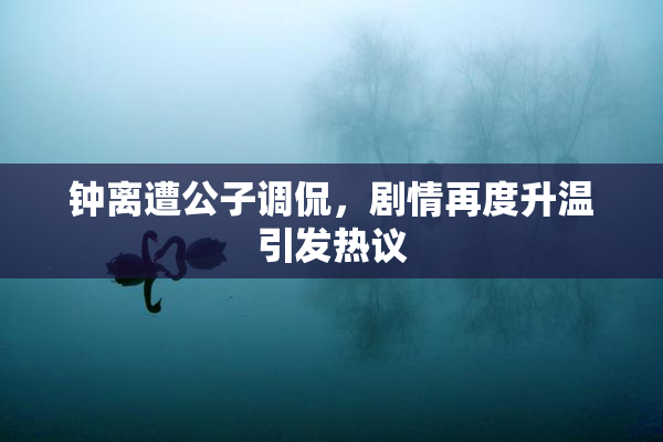 钟离遭公子调侃，剧情再度升温引发热议