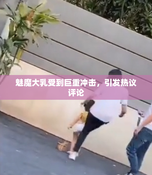 魅魔大乳受到巨重冲击，引发热议评论