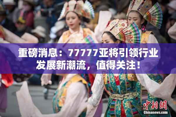 重磅消息：77777亚将引领行业发展新潮流，值得关注！
