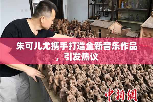 朱可儿尤携手打造全新音乐作品，引发热议