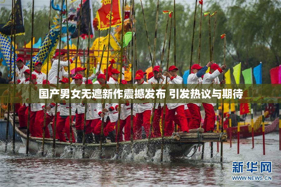 国产男女无遮新作震撼发布 引发热议与期待
