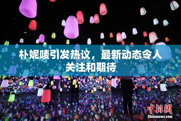 朴妮唛引发热议，最新动态令人关注和期待