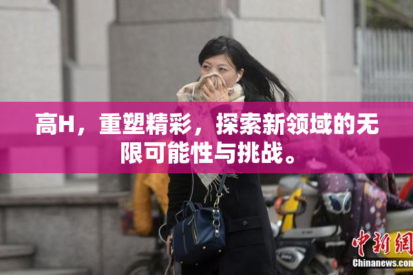 高H，重塑精彩，探索新领域的无限可能性与挑战。