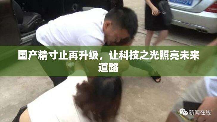 国产精寸止再升级，让科技之光照亮未来道路