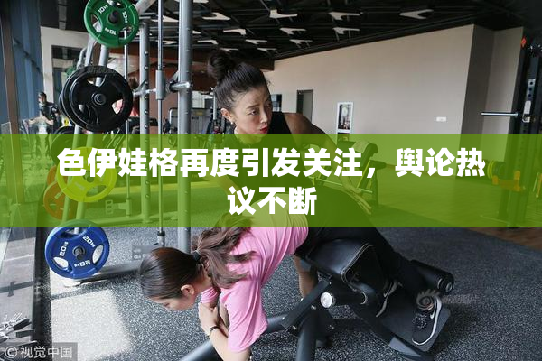 色伊娃格再度引发关注，舆论热议不断