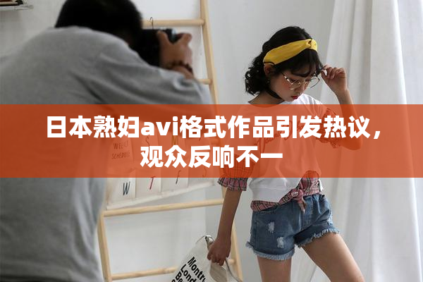 日本熟妇avi格式作品引发热议，观众反响不一