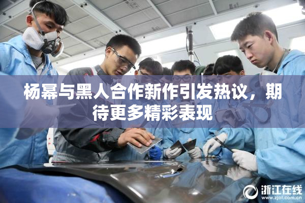 杨幂与黑人合作新作引发热议，期待更多精彩表现