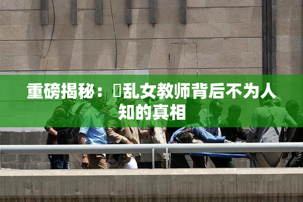 重磅揭秘：婬乱女教师背后不为人知的真相