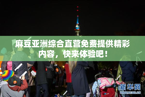麻豆亚洲综合直营免费提供精彩内容，快来体验吧！