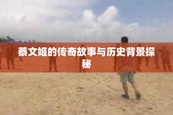 蔡文姬的传奇故事与历史背景探秘
