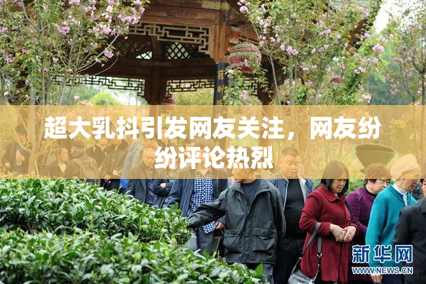 超大乳抖引发网友关注，网友纷纷评论热烈