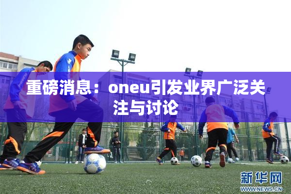 重磅消息：oneu引发业界广泛关注与讨论