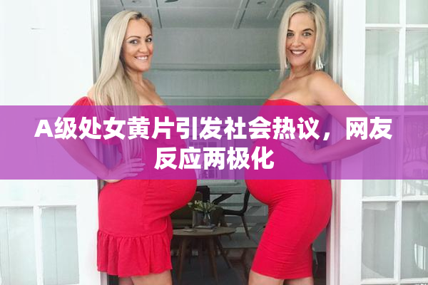 A级处女黄片引发社会热议，网友反应两极化