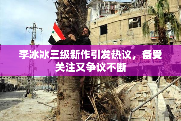 李冰冰三级新作引发热议，备受关注又争议不断