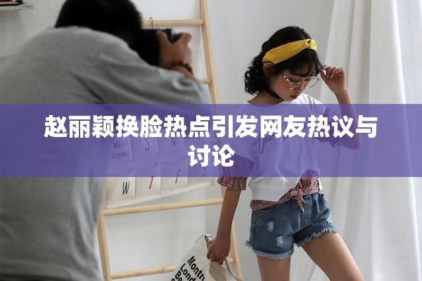 赵丽颖换脸热点引发网友热议与讨论