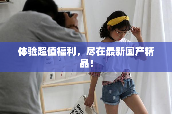 体验超值福利，尽在最新国产精品！