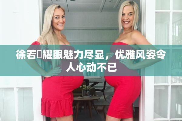 徐若瑄耀眼魅力尽显，优雅风姿令人心动不已