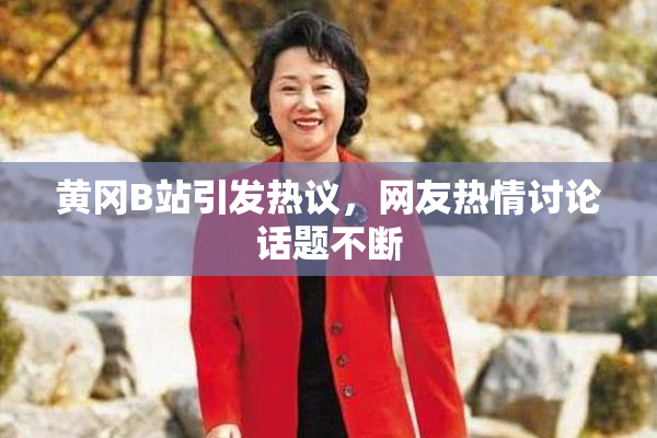 黄冈B站引发热议，网友热情讨论话题不断