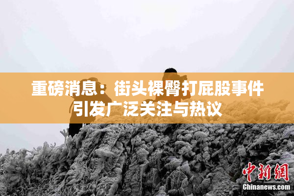 重磅消息：街头裸臀打屁股事件引发广泛关注与热议