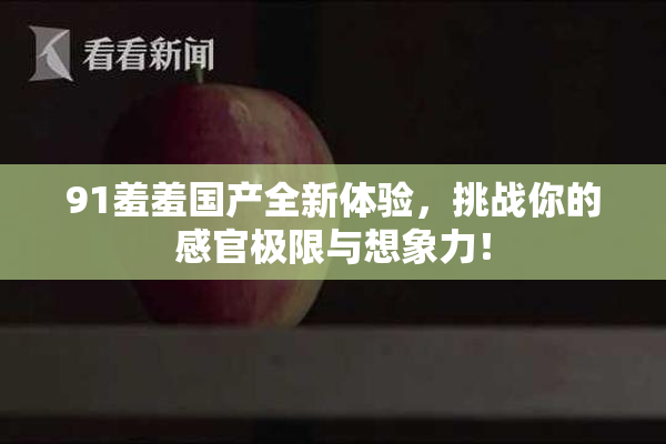 91羞羞国产全新体验，挑战你的感官极限与想象力！