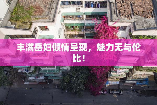 丰满岳妇倾情呈现，魅力无与伦比！