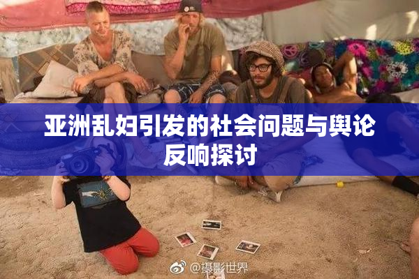 亚洲乱妇引发的社会问题与舆论反响探讨