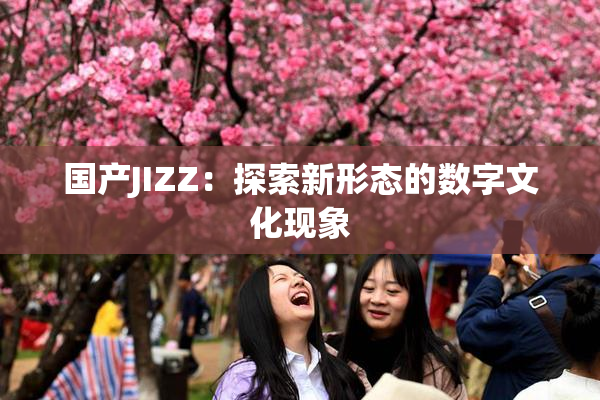 国产JIZZ：探索新形态的数字文化现象
