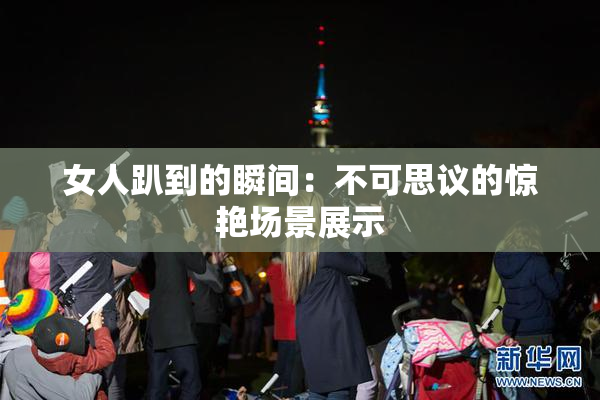 女人趴到的瞬间：不可思议的惊艳场景展示