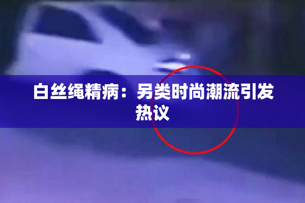 白丝绳精病：另类时尚潮流引发热议