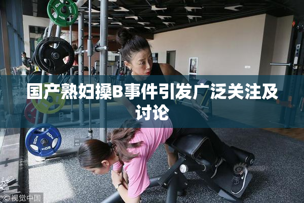 国产熟妇搡B事件引发广泛关注及讨论