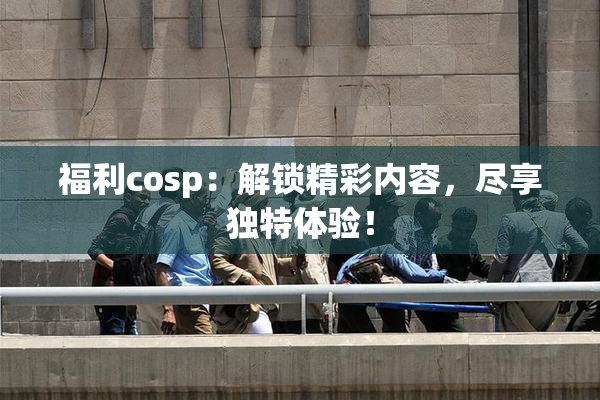 福利cosp：解锁精彩内容，尽享独特体验！