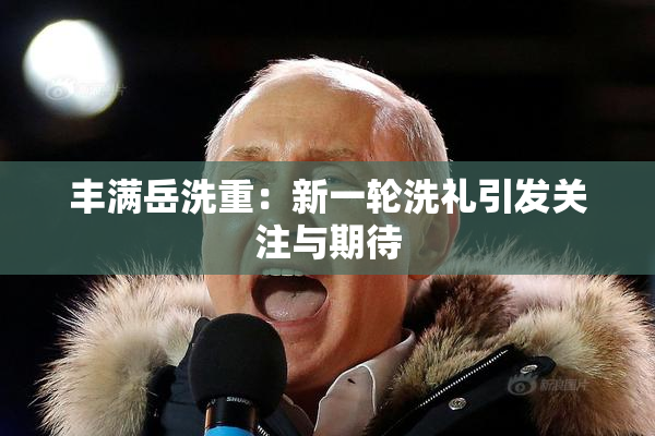 丰满岳洗重：新一轮洗礼引发关注与期待