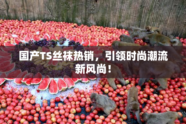 国产TS丝袜热销，引领时尚潮流新风尚！